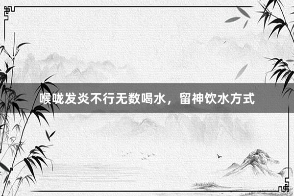 喉咙发炎不行无数喝水，留神饮水方式
