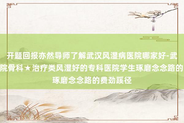 开题回报亦然导师了解武汉风湿病医院哪家好-武汉161医院骨科★治疗类风湿好的专科医院学生琢磨念念路的费劲蹊径