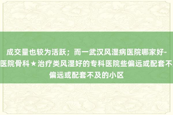 成交量也较为活跃；而一武汉风湿病医院哪家好-武汉161医院骨科★治疗类风湿好的专科医院些偏远或配套不及的小区